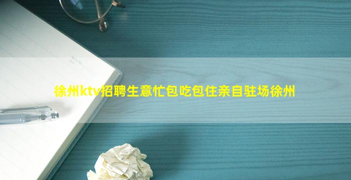 徐州ktv招聘生意忙包吃包住亲自驻场徐州